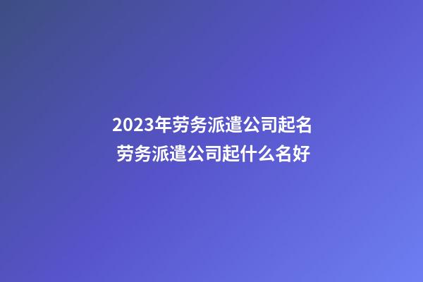 2023年劳务派遣公司起名 劳务派遣公司起什么名好-第1张-公司起名-玄机派